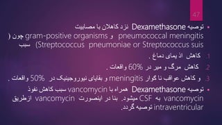
‫توصیه‬
Dexamethasone
‫مصابیت‬ ‫با‬ ‫کاهالن‬ ‫نزد‬
pneumococcal meningitis
‫و‬
gram-positive organisms
‫چون‬
(
(Streptococcus pneumoniae or Streptococcus suis
‫سبب‬
.1
‫کاهش‬
‫دماغ‬ ‫یمای‬ ‫اذ‬
.
.2
‫کاهش‬
‫میر‬ ‫و‬ ‫مرگ‬
‫در‬
60%
‫واقعات‬
.
.3
‫ګوار‬ ‫نا‬ ‫عواقب‬ ‫کاهش‬ ‫و‬
meningitis
‫در‬ ‫نیوروجینیک‬ ‫بقایای‬ ‫و‬
50%
‫واقعات‬
.

‫توصیه‬
Dexamethasone
‫با‬ ‫همراه‬
vancomycin
‫نفوذ‬ ‫کاهش‬ ‫سبب‬
vancomycin
‫به‬
CSF
‫میشود‬
.
‫اینصورت‬ ‫در‬ ‫بنا‬
vancomycin
‫ازطریق‬
intraventricular
‫گردد‬ ‫توصیه‬
.
47
 