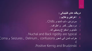 ‫کلینیکی‬ ‫های‬ ‫دریافت‬
:
.A
‫وعالیم‬ ‫اعراض‬
:
.1
‫سردردی‬
‫و‬ ‫شدید‬ ‫تب‬ ،
Chills
.
.2
‫بطن‬ ‫درد‬
,
‫اطراف‬ ‫و‬ ‫کمر‬
.
.3
‫اند‬ ‫وصفی‬ ‫استفراغ‬ ‫و‬ ‫دلبدی‬
.
.4
Nuchal and Back rigidity are typical
.
.5
‫شعور‬ ‫آنی‬ ‫شدن‬ ‫خراب‬
(
confusion
,
Delirium
,
Seizures
‫و‬
Coma
.)
.6
Positive Kernig and Brudzinski
.
51
 
