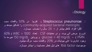 Etiology
:
.1
Streptococcus pneumoniae
:
‫تقریبا‬
‫در‬
50%
‫واقعات‬
‫سبب‬
community-acquired bacterial meningitis
‫را‬
‫تشکیل‬
‫میدهد‬
‫و‬
‫اکثرا‬
‫افراد‬
‫کاهل‬
‫بیشتر‬
‫از‬
>
20
‫سال‬
‫را‬
‫مصاب‬
‫میسازد‬
.
‫شروع‬
‫مرض‬
‫آنی‬
‫بوده‬
‫و‬
‫در‬
‫معاینات‬
CSF
‫تعداد‬
WBC > 1000
(
60%
PMN
)
،
glucose < 40 mg/dL
‫و‬
‫پروتین‬
150 mg/dL
‫میرسد‬
‫با‬
‫وجود‬
‫تداوی‬
‫با‬
‫انتی‬
‫بیوتیک‬
‫در‬
20%
‫واقعات‬
‫سبب‬
‫مرگ‬
‫میشود‬
.
‫موجودیت‬
Risk factor
‫های‬
‫ذیل‬
‫خطر‬
‫مصابیت‬
‫را‬
‫بیشتر‬
‫میسازد‬
.
6
 