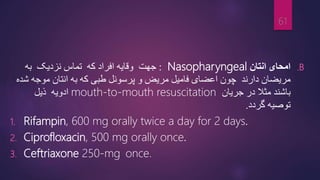 .B
‫انتان‬ ‫امحای‬
Nasopharyngeal
:
‫وقایه‬ ‫جهت‬
‫افراد‬
‫که‬
‫تماس‬
‫نزدیک‬
‫به‬
‫مریضان‬
‫دارند‬
‫چون‬
‫و‬ ‫مریض‬ ‫فامیل‬ ‫اعضای‬
‫ﭙ‬
‫ش‬ ‫موجه‬ ‫انتان‬ ‫به‬ ‫که‬ ‫طبی‬ ‫رسونل‬
‫ده‬
‫باش‬
‫ن‬
‫د‬
‫مثال‬
‫در‬
‫جریان‬
mouth-to-mouth resuscitation
‫ادویه‬
‫ذیل‬
‫گردد‬ ‫توصیه‬
.
1. Rifampin, 600 mg orally twice a day for 2 days.
2. Ciprofloxacin, 500 mg orally once.
3. Ceftriaxone 250-mg once.
61
 