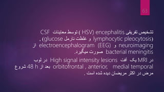 ‫تفریقی‬ ‫تشخیص‬
HSV) encephalitis
)
‫معاینات‬ ‫توسط‬
CSF
(
lymphocytic pleocytosis
‫نارمل‬ ‫غلظت‬ ‫و‬
glucose
)
,
neuroimaging
‫و‬
electroencephalogram (EEG)
‫از‬
meningitis
bacterial
‫میگیرد‬ ‫صورت‬
.
‫در‬
MRI
‫یک‬
‫آفت‬
High signal intensity lesions
‫لوب‬ ‫در‬
orbitofrontal , anterior, medial temporal
‫از‬ ‫بعد‬
48 h
‫شروع‬
‫است‬ ‫شده‬ ‫دیده‬ ‫مریضان‬ ‫اکثر‬ ‫در‬ ‫مرض‬
.
63
 