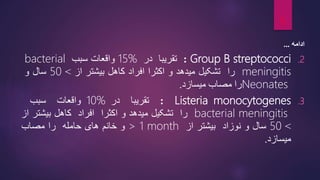 ‫ادامه‬
...
.2
Group B streptococci
:
‫تقریبا‬
‫در‬
15%
‫واقعات‬
‫سبب‬
bacterial
meningitis
‫را‬
‫تشکیل‬
‫میدهد‬
‫و‬
‫اکثرا‬
‫افراد‬
‫کاهل‬
‫بیشتر‬
‫از‬
>
50
‫سال‬
‫و‬
Neonates
‫را‬
‫مصاب‬
‫میسازد‬
.
.3
Listeria monocytogenes
:
‫تقریبا‬
‫در‬
10%
‫واقعات‬
‫سبب‬
bacterial meningitis
‫را‬
‫تشکیل‬
‫میدهد‬
‫و‬
‫اکثرا‬
‫افراد‬
‫کاهل‬
‫بیشتر‬
‫ا‬
‫ز‬
>
50
‫سال‬
‫و‬
‫نوزاد‬
‫بیشتر‬
‫از‬
> 1 month
‫و‬
‫خانم‬
‫های‬
‫حامله‬
‫را‬
‫مصاب‬
‫میسازد‬
.
8
 