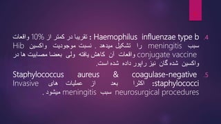 .4
Haemophilus influenzae type b
:
‫تقریبا‬
‫در‬
‫کمتر‬
‫از‬
10%
‫واقعات‬
‫سبب‬
meningitis
‫را‬
‫تشکیل‬
‫میدهد‬
.
‫نسبت‬
‫موجودیت‬
‫واکسین‬
Hib
conjugate vaccine
‫واقعات‬
‫آن‬
‫کاهش‬
‫یافته‬
‫ولی‬
‫بعضا‬
‫مصابیت‬
‫ها‬
‫در‬
‫واکسین‬
‫شده‬
‫گان‬
‫نیز‬
‫راپور‬
‫داده‬
‫شده‬
‫است‬
.
.5
Staphylococcus aureus & coagulase-negative
staphylococci
:
‫اکثرا‬
‫بعد‬
‫از‬
‫عملیات‬
‫های‬
Invasive
neurosurgical procedures
‫سبب‬
meningitis
‫میشود‬
.
9
 