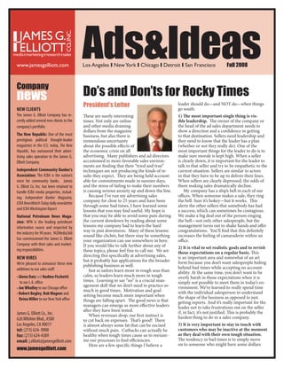 Ads&Ideas                                                                        Fall 2008
                                           Los Angeles y New York y Chicago y Detroit y San Francisco
www.jamesgelliott.com



Company
                                           Do’s and Don’ts for Rocky Times
news
                                           President’s Letter                                  leader should do—and NOT do—when things
                                                                                               go south:
New ClieNts
The James G. Elliott Company has re-                                                           1) The most important single thing is vis-
                                           These are surely interesting
                                                                                               ible leadership. The owner of the company or
cently added several new clients to the    times. Not only are online
                                                                                               the head of the ad sales department needs to
                                           and other media draining
company’s portfolio:
                                                                                               show a direction and a confidence in getting
                                           dollars from the magazine
the New Republic: One of the most                                                              to that destination. Sellers need leadership and
                                           business, but also there is
prestigious political thought-leader                                                           they need to know that the leader has a plan
                                           tremendous uncertainty
magazines in the U.S. today, The New                                                           (whether or not they really do). One of the
                                           about the possible effects of
                                                                                               most important things for the leader to do is to
                                           the economic crisis on all
Republic, has outsourced their adver-
                                                                                               make sure morale is kept high. When a seller
                                           advertising. Many publishers and ad directors
tising sales operation to the James G.
                                                                                               is clearly down, it is important for the leader to
                                           accustomed to more favorable sales environ-
Elliott Company.
                                                                                               talk to that seller and try to be empathetic to the
                                           ments are finding that their “tried and true”
independent Community Banker’s                                                                 current situation. Sellers are similar to actors
                                           techniques are not producing the kinds of re-
Association: The ICBA is the nation’s                                                          in that they have to be up to deliver their lines.
                                           sults they expect. They are being held account-
                                                                                               When sellers are clearly depressed, the odds of
                                           able for commitments made in sunnier days,
voice for community banks. James
                                                                                               them making sales dramatically decline.
                                           and the stress of failing to make their numbers
G. Elliott Co. Inc. has been retained to
                                                                                                   My company has a ship’s bell in each of our
                                           is causing serious anxiety up and down the line.
handle ICBA media properties, includ-
                                                                                               offices. When someone makes a sale, they ring
                                               Because I’ve run my advertising sales
ing; Independent Banker Magazine,
                                                                                               the bell. Sure it’s hokey—but it works. This
                                           company for close to 25 years and have been
ICBA NewsWatch Today daily newsletter
                                                                                               alerts the other sellers that somebody has had
                                           through some bad times, I have learned some
and ICBA Washington Report.                                                                    a success, which can sometimes be contagious.
                                           lessons that you may find useful. My hope is
                                                                                               We make a big deal out of the person ringing
                                           that you may be able to avoid some pain during
National Petroleum News Maga-
                                                                                               the bell—not only other salespeople, but the
                                           the current slowdown by reading about some
zine: NPN is the leading petroleum
                                                                                               management turns out to shake hands and offer
                                           lessons my company had to learn the hard
information source and respected by
                                                                                               congratulations. You’ll find that this definitely
                                           way in past downturns. Many of these lessons
the industry for 90 years. M2Media360
                                                                                               increases the feeling of camaraderie within an
                                           sound like clichés, but there may be something
has commissioned the James G. Elliott                                                          office.
                                           your organization can use somewhere in here.
Company with their sales and market-       If you would like to talk further about any of      2) It is vital to set realistic goals and to revisit
ing responsibilities.                      these topics, please feel free to call me. We are   those expectations on a regular basis. This
                                           directing this specifically at advertising sales,   is an important area and somewhat of an art
New HiRes
                                           but it probably has applications for the broader    form because you don’t want salespeople hiding
We’re pleased to announce these new        publishing business as well.                        behind bad times while accepting no account-
additions to our sales staff:                  Just as sailors learn more in rough seas than   ability. At the same time, you don’t want to be
                                           calm, so leaders learn much more in tough
• Glenn Datz and Nadine Fischetti                                                              overly harsh in those expectations when it is
                                           times. Learning to say “no” is a crucial man-       simply not possible to meet them in today’s en-
   to our L.A. office
                                           agement skill that we don’t need to practice so     vironment. We’ve learned to really spend time
• Joe wholley to our Chicago office
                                           much in good times. Motivation and goal-            with the individual salesperson to understand
• Robert Begley, Bob wagner and            setting become much more important when             the shape of the business as opposed to just
  Reina Miller to our New York office      things are falling apart. The good news is that     getting reports. And it’s really important for the
                                           managers can emerge as more effective leaders       leader not to take frustrations out on the seller
                                           after they have been tested.                        if, in fact, it’s not justified. This is probably the
James G. Elliott Co., Inc.                     When revenues drop, our first instinct is       hardest thing to do in a sales company.
626 Wilshire Blvd., #500                   to cut back on expenses. That’s good! There
                                                                                               3) It is very important to stay in touch with
Los Angeles, CA 90017                      is almost always some fat that can be excised
                                                                                               customers who may be inactive at the moment
tel: (213) 624- 0900                       without much pain. Cutbacks can actually be
                                                                                               as they deal with their own tough situation.
                                           healthy when tough times cause us to reexam-
fax: (213) 624-4389
                                                                                               The tendency in bad times is to simply move
                                           ine our processes to find efficiencies.
email: j.elliott@jamesgelliott.com
                                                                                               on to someone who might have some dollars
                                               Here are a few specific things I believe a
www.jamesgelliott.com
 