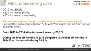 Vitec: cross-selling case!
© 2015 Demand Metric Research Corporation. All Rights Reserved. @AcctBasedMktg | www.accountbased.marketing
2013 vs 2012: !
+80% increased proﬁts, !
+20% increased cross selling!
!
The same marketing budget and the same number of sales people.
Focused the marketing budget on ABM with Vendemore and kept the annual
customer event. !
!
From 2013 to 2014 Vitec increased sales by 20,8 %. !
!
During the first six months in 2015 compared to the first six months in
2014 Vitec increased sales by 28,8 %.!
 