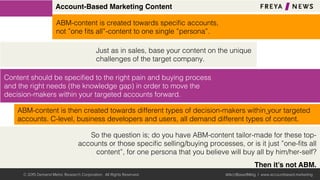 Account-Based Marketing Content
ABM-content is then created towards different types of decision-makers within your targeted
accounts. C-level, business developers and users, all demand different types of content. !
Content should be speciﬁed to the right pain and buying process
and the right needs (the knowledge gap) in order to move the
decision-makers within your targeted accounts forward.!
Just as in sales, base your content on the unique
challenges of the target company.!
ABM-content is created towards speciﬁc accounts, !
not ”one ﬁts all”-content to one single ”persona”.!
So the question is; do you have ABM-content tailor-made for these top-
accounts or those speciﬁc selling/buying processes, or is it just ”one-ﬁts all
content”, for one persona that you believe will buy all by him/her-self?!
!
Then it’s not ABM.
© 2015 Demand Metric Research Corporation. All Rights Reserved. @AcctBasedMktg | www.accountbased.marketing
 