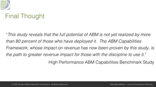 Final Thought!
“This study reveals that the full potential of ABM is not yet realized by more
than 80 percent of those who have deployed it. The ABM Capabilities
Framework, whose impact on revenue has now been proven by this study, is
the path to greater revenue impact for those with the discipline to use it.”!
High Performance ABM Capabilities Benchmark Study!
© 2015 Demand Metric Research Corporation. All Rights Reserved. @AcctBasedMktg | www.accountbased.marketing
 