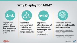 Engage and
expand @
greater scale
and efficiency
than any other
tactic
Why Display for ABM?
Essential
air-cover and
visibility for
ABM in large,
target accounts
Improves
effectiveness of
omni-channel
campaigns and
human
orchestration
Direct and indirect
results are achievable
and measurable
Click-through and engagement on
tailored and personalized webpages
and content portals
Impressions drive “organic” traffic as
targets bounce to your webpage
@PeterKHerbert
 