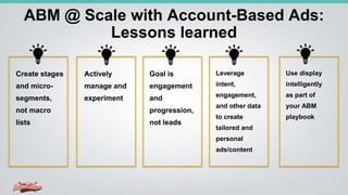 Create stages
and micro-
segments,
not macro
lists
ABM @ Scale with Account-Based Ads:
Lessons learned
Actively
manage and
experiment
Goal is
engagement
and
progression,
not leads
Leverage
intent,
engagement,
and other data
to create
tailored and
personal
ads/content
Use display
intelligently
as part of
your ABM
playbook
 