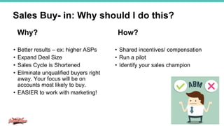• Better results – ex: higher ASPs
• Expand Deal Size
• Sales Cycle is Shortened
• Eliminate unqualified buyers right
away. Your focus will be on
accounts most likely to buy.
• EASIER to work with marketing!
Sales Buy- in: Why should I do this?
• Shared incentives/ compensation
• Run a pilot
• Identify your sales champion
Why? How?
 
