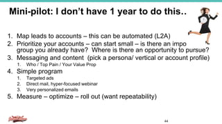 Mini-pilot: I don’t have 1 year to do this…
44
1. Map leads to accounts – this can be automated (L2A)
2. Prioritize your accounts – can start small – is there an important
group you already have? Where is there an opportunity to pursue?
3. Messaging and content (pick a persona/ vertical or account profile)
1. Who / Top Pain / Your Value Prop
4. Simple program
1. Targeted ads
2. Direct mail, hyper-focused webinar
3. Very personalized emails
5. Measure – optimize – roll out (want repeatability)
 