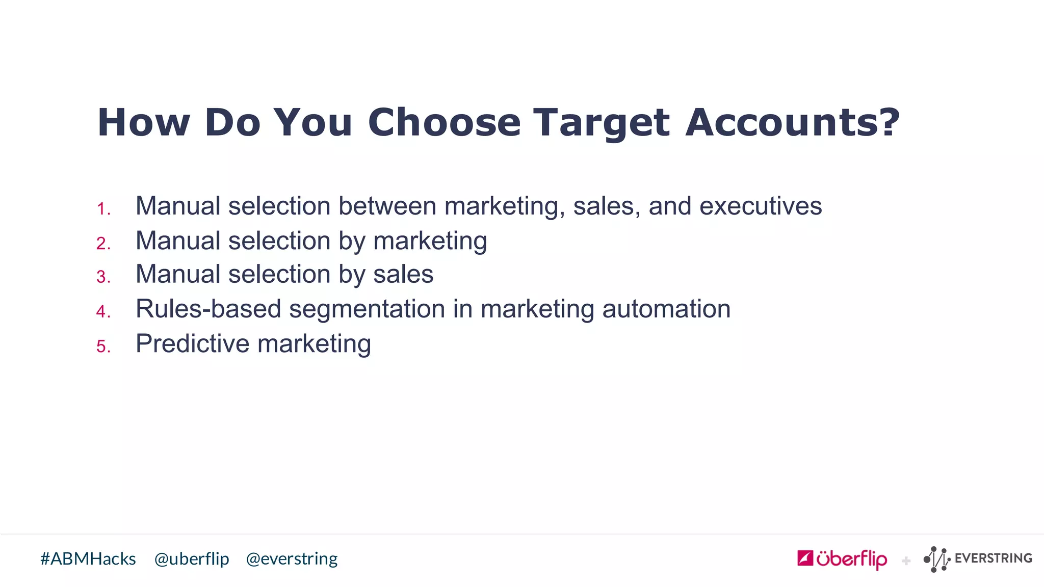 @uberflip#ABMHacks @everstring
How Do You Choose Target Accounts?
1. Manual  selection  between  marketing,  sales,  and  executives
2. Manual  selection  by  marketing
3. Manual  selection  by  sales
4. Rules-­based  segmentation  in  marketing  automation
5. Predictive  marketing
 