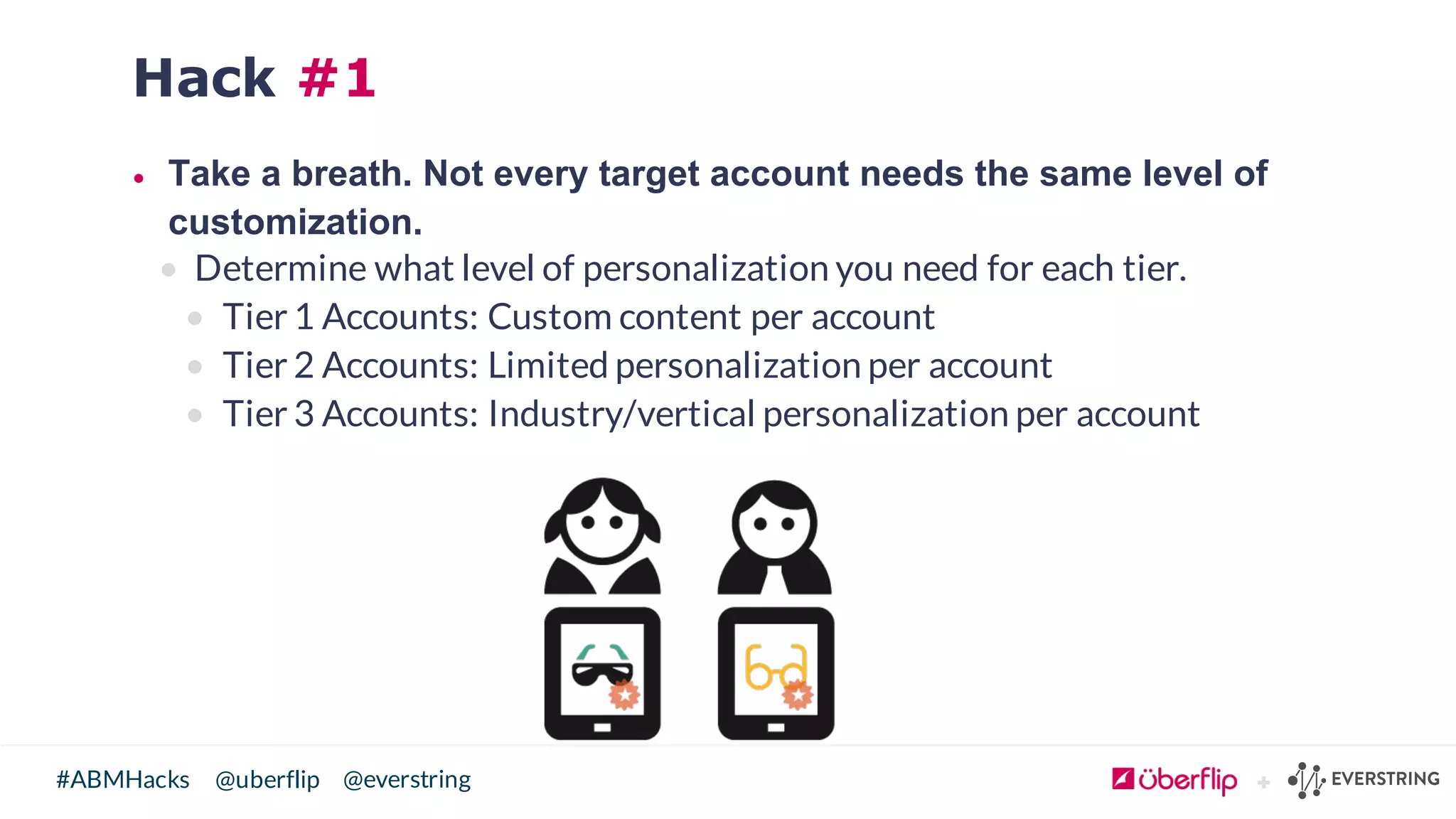 @uberflip#ABMHacks @everstring
Hack #1
• Take  a  breath.  Not  every  target  account  needs  the  same  level  of  
customization.
• Determine what level of personalization you need for each tier.
• Tier 1 Accounts: Custom content per account
• Tier 2 Accounts: Limited personalization per account
• Tier 3 Accounts: Industry/vertical personalization per account
 