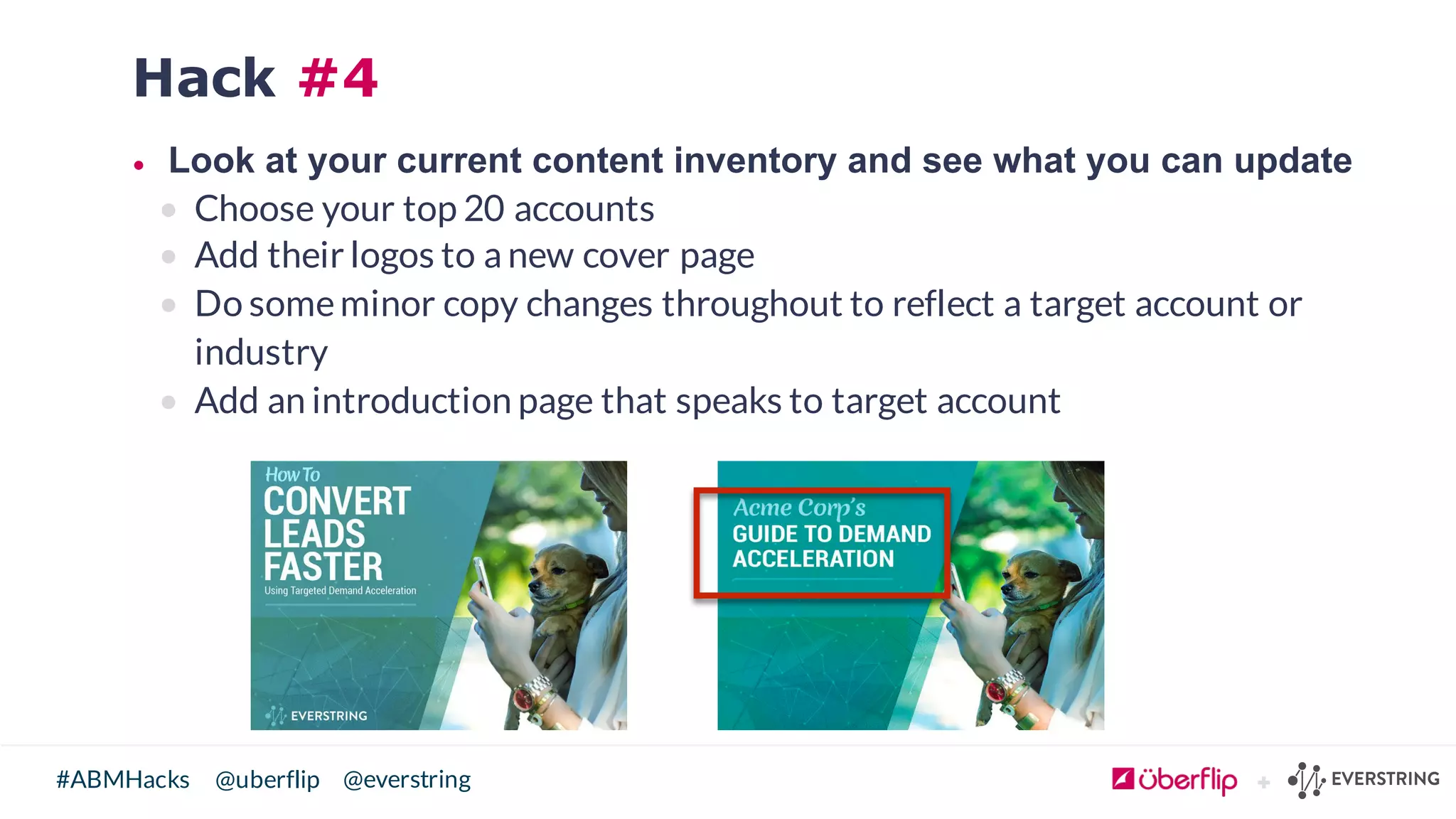 @uberflip#ABMHacks @everstring
Hack #4
• Look  at  your  current  content  inventory  and  see  what  you  can  update
• Choose your top 20 accounts
• Add their logos to a new cover page
• Do someminor copy changes throughout to reflect a target account or
industry
• Add an introduction page that speaks to target account
 