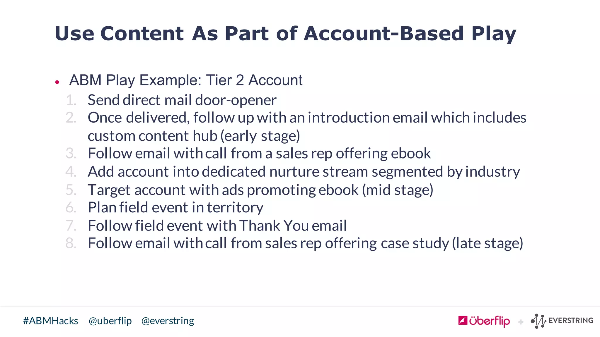 @uberflip#ABMHacks @everstring
Use Content As Part of Account-Based Play
• ABM  Play  Example:  Tier  2  Account
1. Send direct mail door-opener
2. Once delivered, follow up with an introduction email which includes
custom content hub (early stage)
3. Follow email withcall from a sales rep offering ebook
4. Add account into dedicated nurture stream segmented by industry
5. Target account with ads promoting ebook (mid stage)
6. Plan field event in territory
7. Follow field event with Thank You email
8. Follow email withcall from sales rep offering case study (late stage)
 