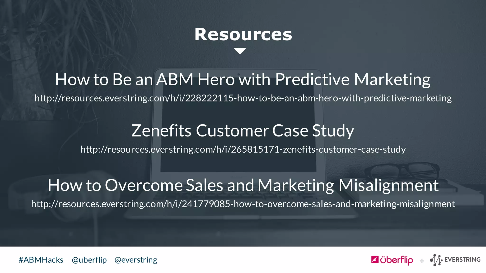 @uberflip#ABMHacks @everstring
How to Be an ABM Hero with Predictive Marketing
http://resources.everstring.com/h/i/228222115-how-to-be-an-abm-hero-with-predictive-marketing
Zenefits Customer Case Study
http://resources.everstring.com/h/i/265815171-zenefits-customer-case-study
How to Overcome Sales and Marketing Misalignment
http://resources.everstring.com/h/i/241779085-how-to-overcome-sales-and-marketing-misalignment
Resources
 