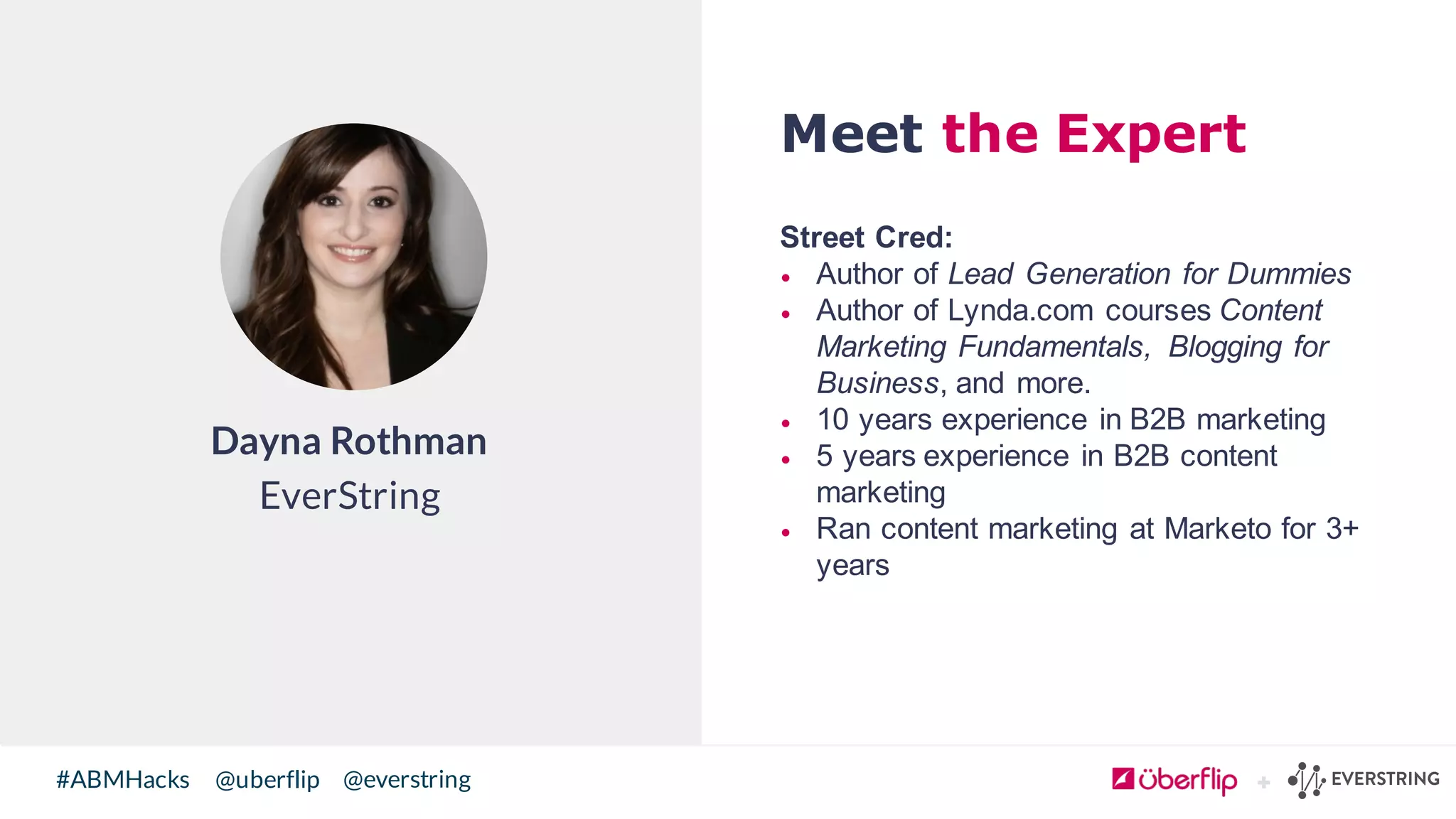@uberflip#ABMHacks @everstring
Meet the Expert
Street  Cred:
• Author  of  Lead  Generation  for  Dummies
• Author  of  Lynda.com courses Content  
Marketing  Fundamentals,   Blogging  for  
Business,  and  more.
• 10  years  experience  in  B2B  marketing
• 5 years  experience  in  B2B  content  
marketing
• Ran  content  marketing  at  Marketo for  3+  
years
Dayna Rothman
EverString
 
