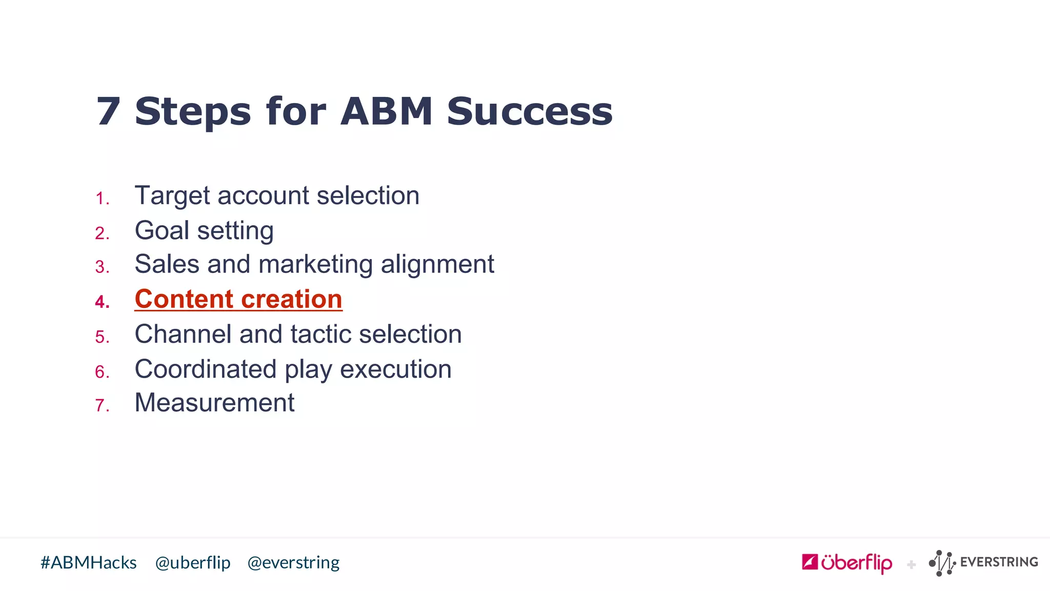 @uberflip#ABMHacks @everstring
7 Steps for ABM Success
1. Target  account  selection
2. Goal  setting
3. Sales  and  marketing  alignment
4. Content  creation
5. Channel  and  tactic  selection
6. Coordinated  play  execution
7. Measurement
 