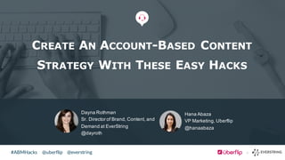 @uberflip#ABMHacks @everstring
Dayna  Rothman
Sr.  Director  of  Brand,  Content,  and  
Demand  at  EverString
@dayroth
CREATE AN ACCOUNT-BASED CONTENT
STRATEGY WITH THESE EASY HACKS
Hana  Abaza
VP  Marketing,  Uberflip
@hanaabaza
 