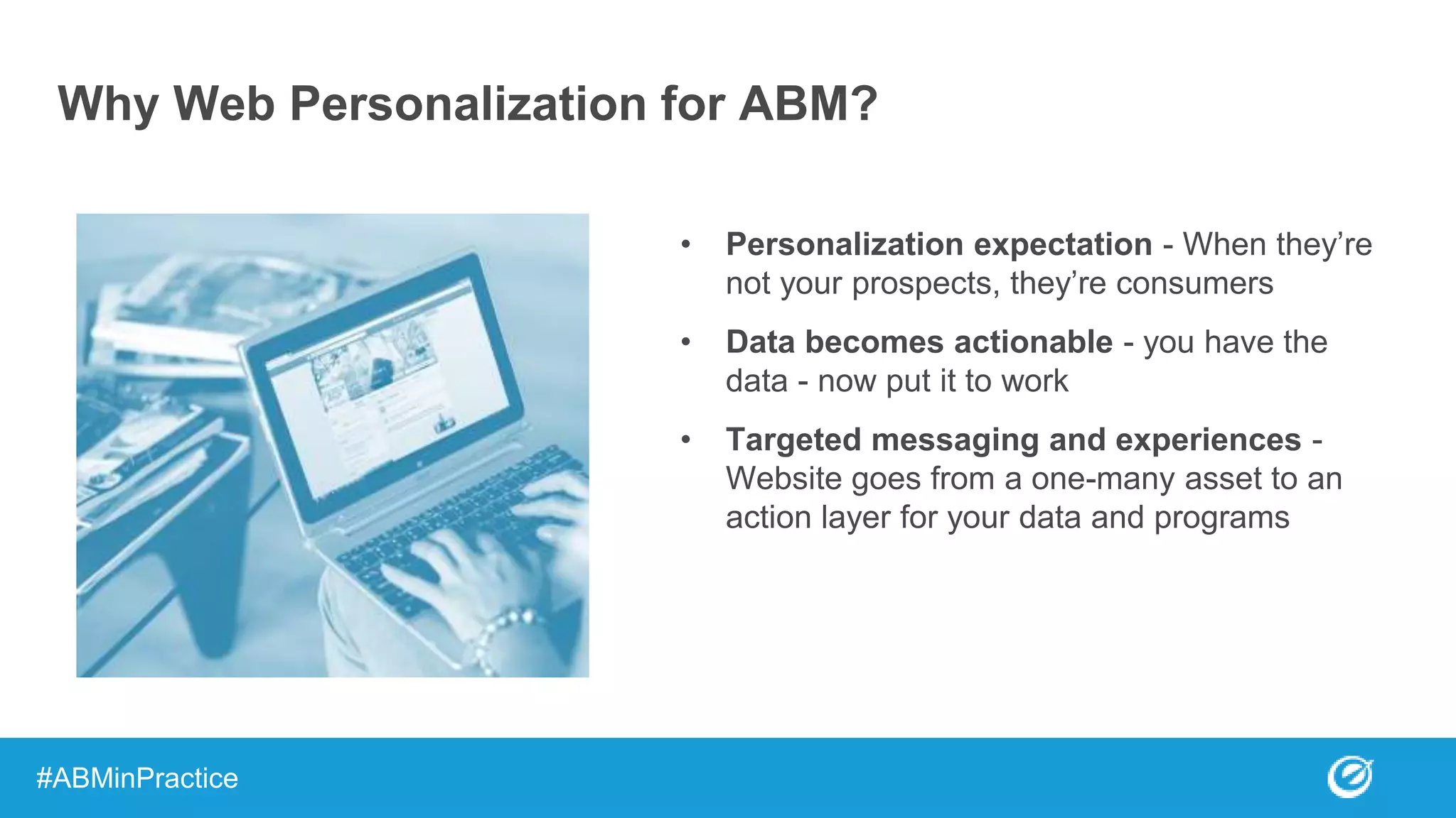 Why Web Personalization for ABM?
• Personalization expectation - When they’re
not your prospects, they’re consumers
• Data becomes actionable - you have the
data - now put it to work
• Targeted messaging and experiences -
Website goes from a one-many asset to an
action layer for your data and programs
#ABMinPractice
 