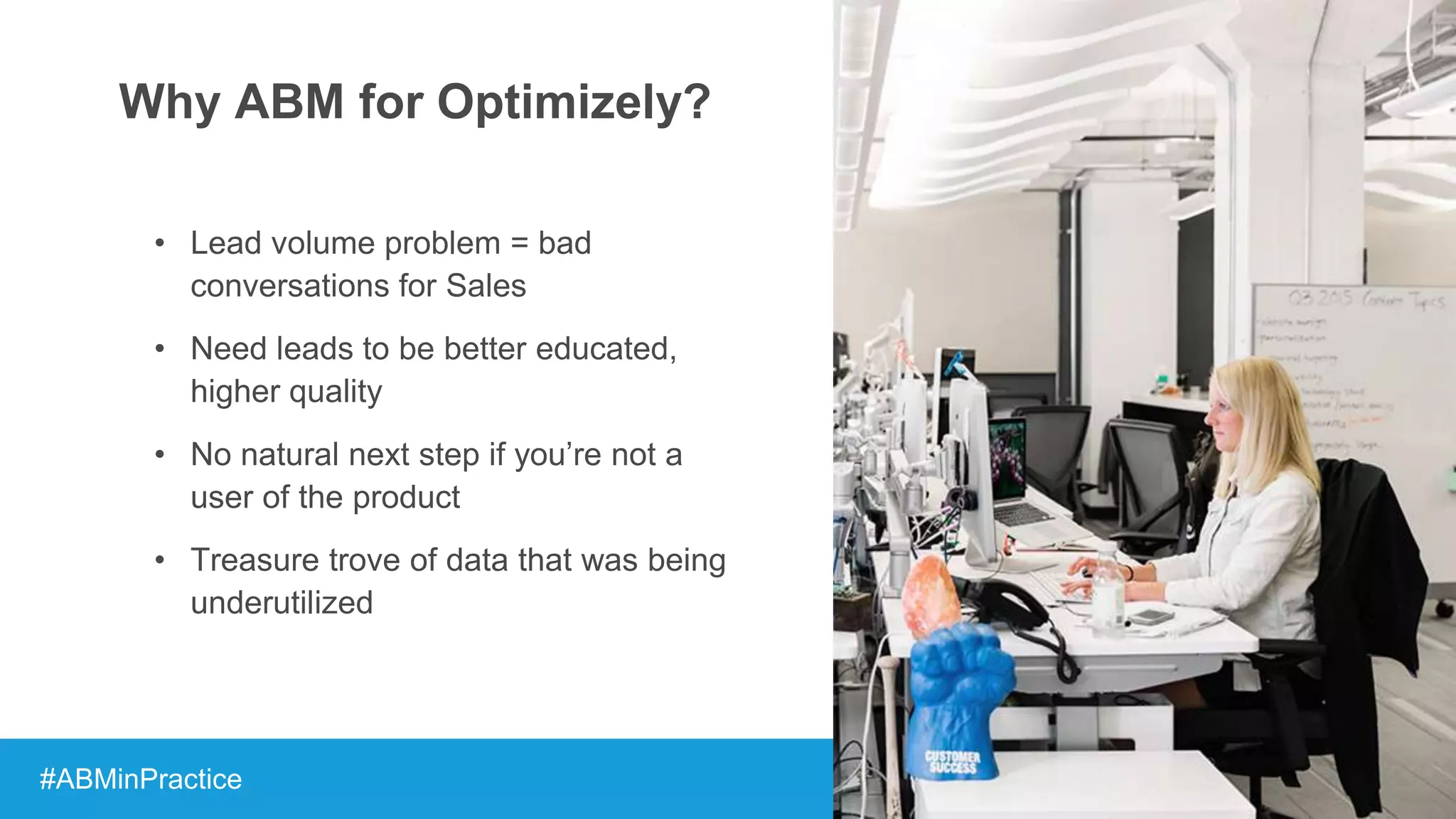 Why ABM for Optimizely?
• Lead volume problem = bad
conversations for Sales
• Need leads to be better educated,
higher quality
• No natural next step if you’re not a
user of the product
• Treasure trove of data that was being
underutilized
#ABMinPractice
 