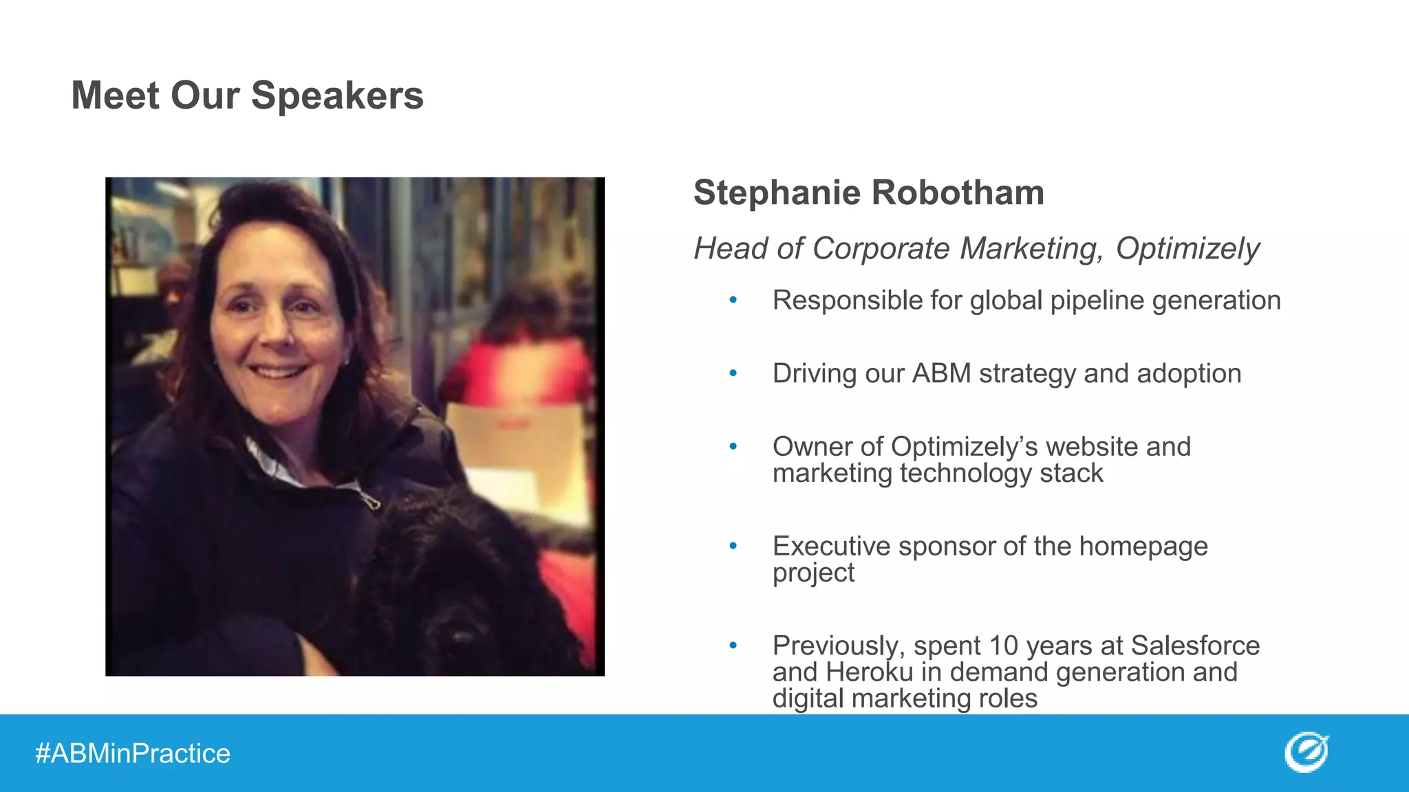 Stephanie Robotham
Head of Corporate Marketing, Optimizely
• Responsible for global pipeline generation
• Driving our ABM strategy and adoption
• Owner of Optimizely’s website and
marketing technology stack
• Executive sponsor of the homepage
project
• Previously, spent 10 years at Salesforce
and Heroku in demand generation and
digital marketing roles
Meet Our Speakers
#ABMinPractice
 