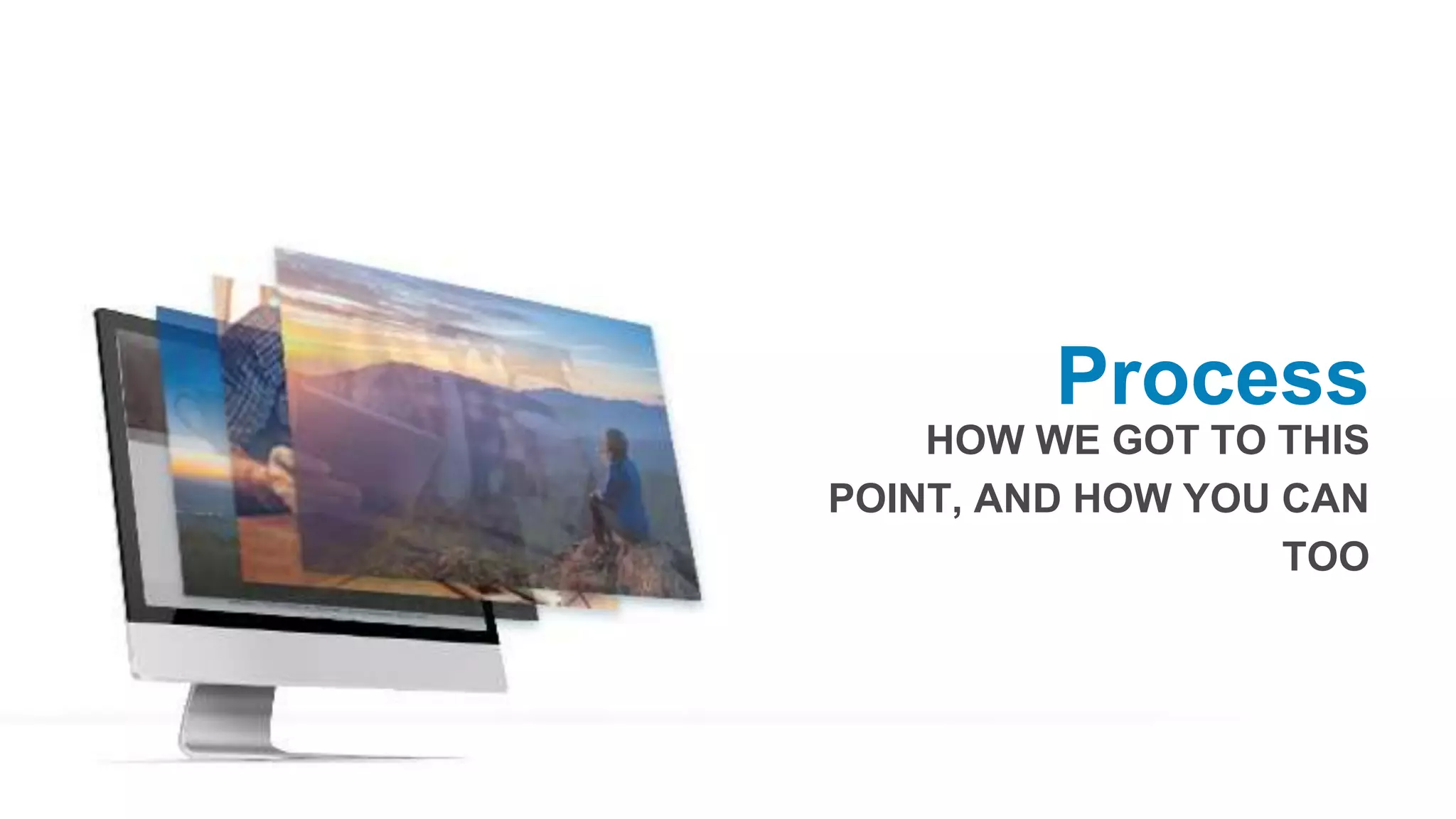 Process
HOW WE GOT TO THIS
POINT, AND HOW YOU CAN
TOO
 