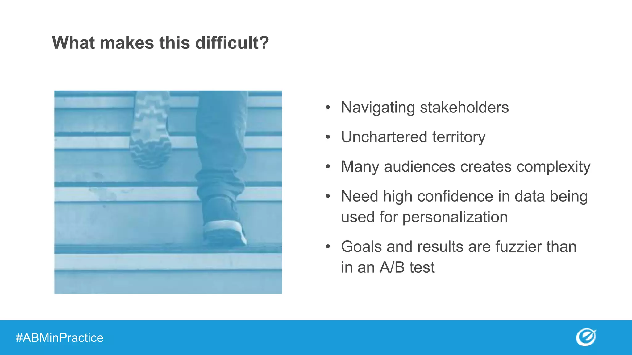 What makes this difficult?
• Navigating stakeholders
• Unchartered territory
• Many audiences creates complexity
• Need high confidence in data being
used for personalization
• Goals and results are fuzzier than
in an A/B test
#ABMinPractice
 
