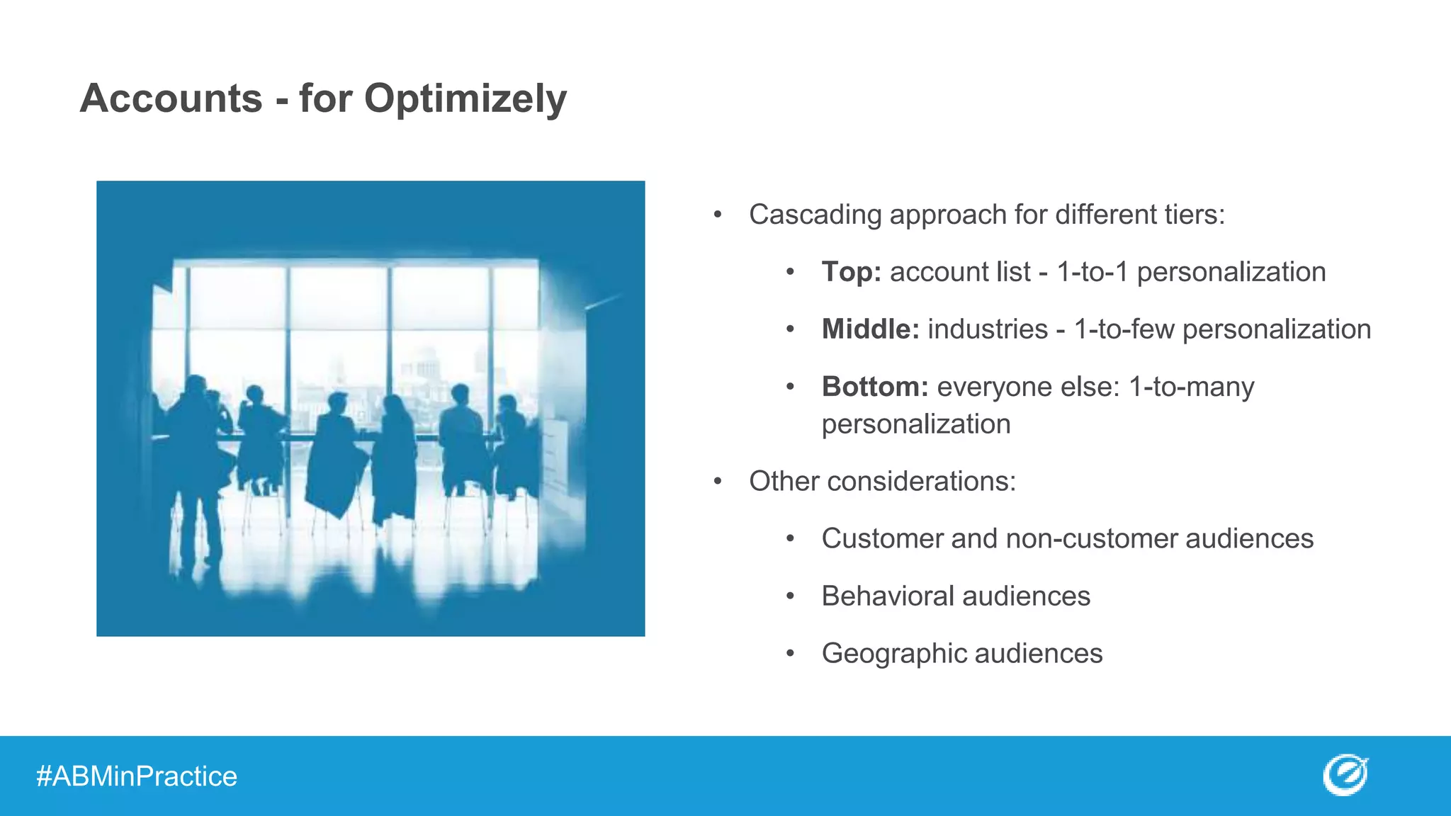 Accounts - for Optimizely
• Cascading approach for different tiers:
• Top: account list - 1-to-1 personalization
• Middle: industries - 1-to-few personalization
• Bottom: everyone else: 1-to-many
personalization
• Other considerations:
• Customer and non-customer audiences
• Behavioral audiences
• Geographic audiences
#ABMinPractice
 