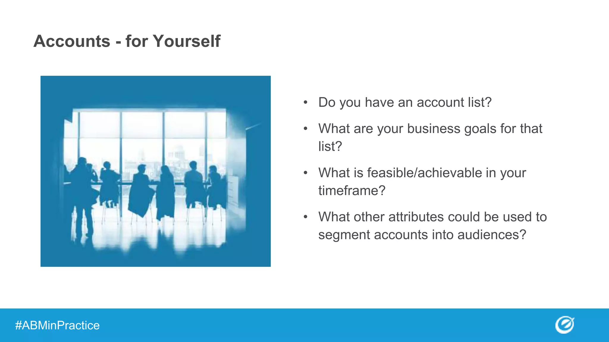 • Do you have an account list?
• What are your business goals for that
list?
• What is feasible/achievable in your
timeframe?
• What other attributes could be used to
segment accounts into audiences?
#ABMinPractice
Accounts - for Yourself
 
