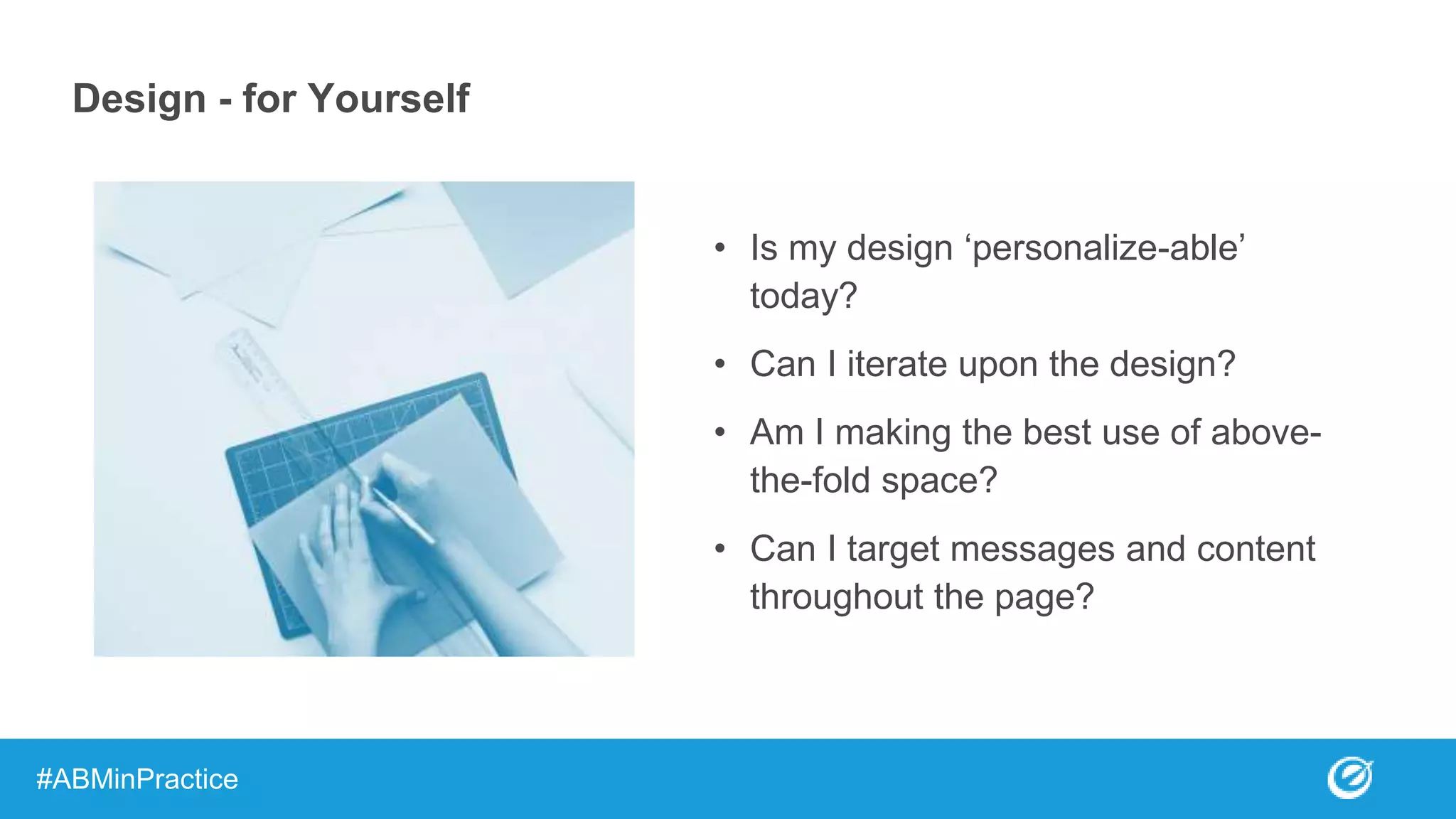 Design - for Yourself
• Is my design ‘personalize-able’
today?
• Can I iterate upon the design?
• Am I making the best use of above-
the-fold space?
• Can I target messages and content
throughout the page?
#ABMinPractice
 