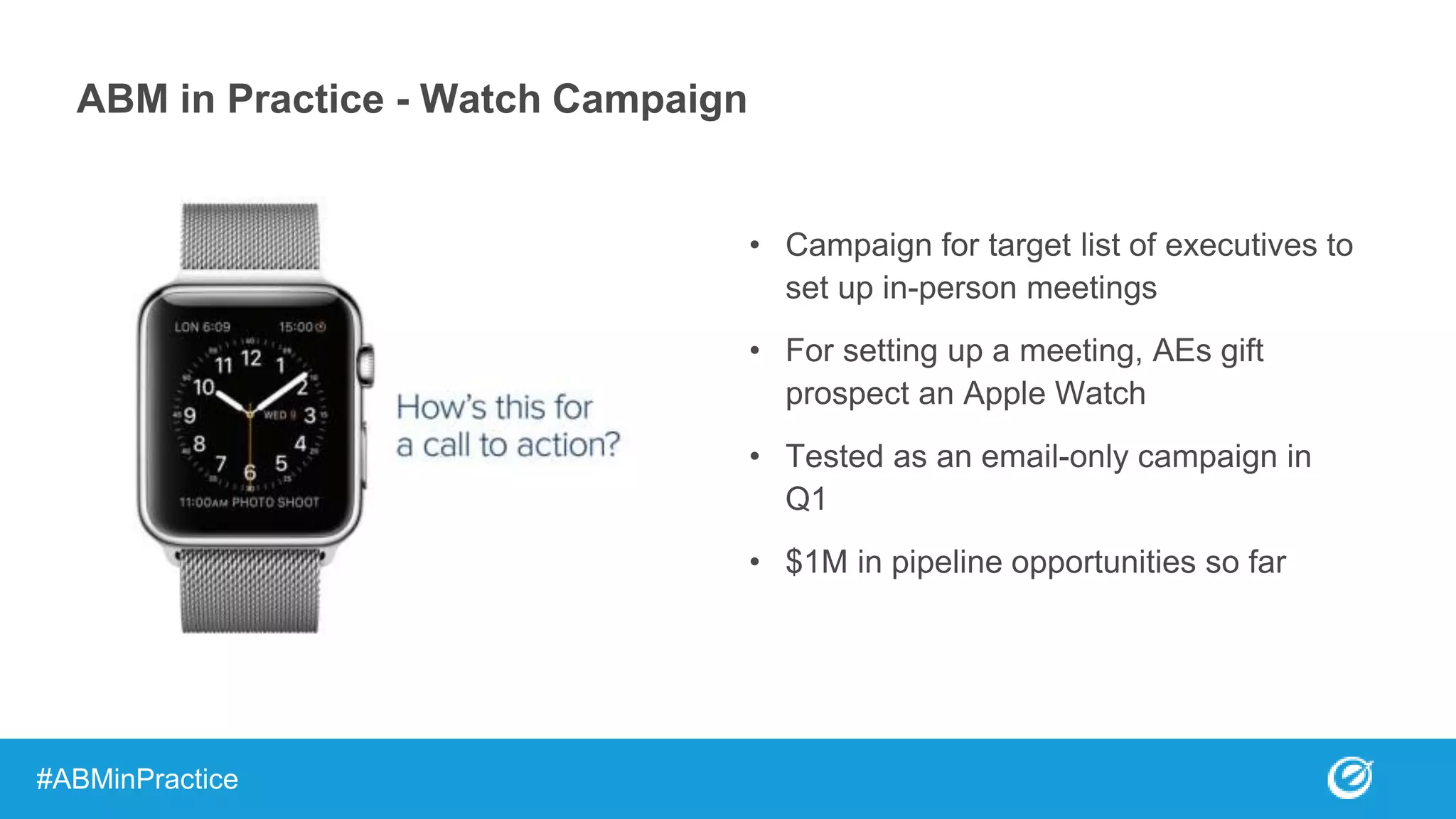 ABM in Practice - Watch Campaign
• Campaign for target list of executives to
set up in-person meetings
• For setting up a meeting, AEs gift
prospect an Apple Watch
• Tested as an email-only campaign in
Q1
• $1M in pipeline opportunities so far
#ABMinPractice
 