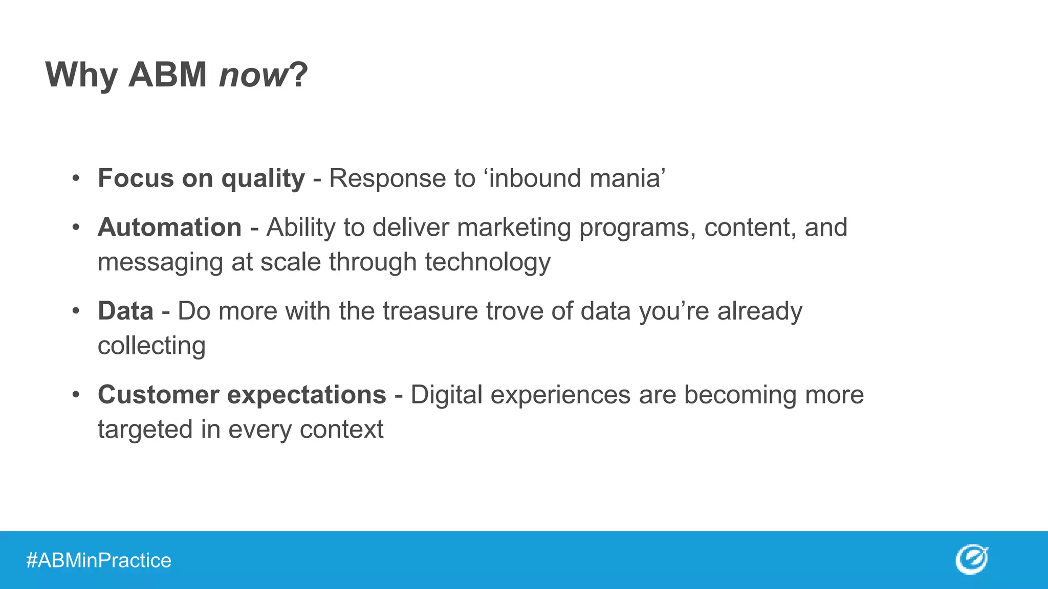 Why ABM now?
• Focus on quality - Response to ‘inbound mania’
• Automation - Ability to deliver marketing programs, content, and
messaging at scale through technology
• Data - Do more with the treasure trove of data you’re already
collecting
• Customer expectations - Digital experiences are becoming more
targeted in every context
#ABMinPractice
 