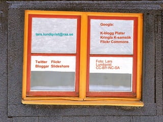Foto: Lars Lundqvist CC-BY-NC-SA Googla: K-blogg Platsr Kringla K-samsök Flickr Commons Twitter  Flickr Bloggar  Slideshare [email_address] 