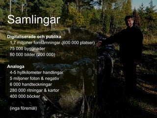 Samlingar Digitaliserade och publika   1,7 miljoner fornlämningar (600 000 platser) 75 000 byggnader 80 000 bilder (200 000) Analoga 4-5 hyllkilometer handlingar 5 miljoner foton & negativ 6 000 handteckningar 280 000 ritningar & kartor 400 000 böcker (inga föremål) 