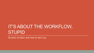 IT’S ABOUT THE WORKFLOW,
STUPID
Division of labor and how to set it up.
 