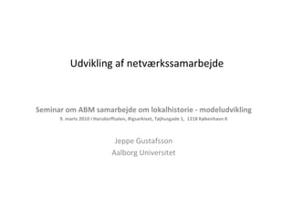 Udvikling af netværkssamarbejde Seminar om ABM samarbejde om lokalhistorie - modeludvikling 9. marts 2010 i Harsdorffsalen, Rigsarkivet, Tøjhusgade 1,  1218 København K Jeppe Gustafsson Aalborg Universitet 