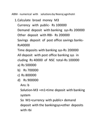 ABM- numerical with solutionsby Neeraj agnihotri
1.Calculate broad money M3
Currency with public- Rs 100000
Demand deposit with banking sys-Rs 200000
Other deposit with RBI- Rs 200000
Savings deposit of post office savings banks-
Rs40000
Time deposits with banking sys-Rs 200000
All deposit with post office banking sys in
cluding Rs 40000 of NSC total-Rs 100000
a) Rs 500000
b) Rs 700000
c) Rs 800000
d) Rs 900000
Ans: b
Solution-M3 =m1+time deposit with banking
system
So M1=currency with public+ demand
deposit with the bankingsys+other deposits
with rbi
 