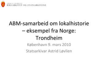 ABM-samarbeid om lokalhistorie – eksempel fra Norge: Trondheim København 9. mars 2010 Statsarkivar Astrid Løvlien 