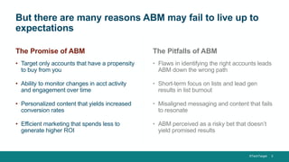 ©TechTarget 3
But there are many reasons ABM may fail to live up to
expectations
• Flaws in identifying the right accounts leads
ABM down the wrong path
• Short-term focus on lists and lead gen
results in list burnout
• Misaligned messaging and content that fails
to resonate
• ABM perceived as a risky bet that doesn’t
yield promised results
• Target only accounts that have a propensity
to buy from you
• Ability to monitor changes in acct activity
and engagement over time
• Personalized content that yields increased
conversion rates
• Efficient marketing that spends less to
generate higher ROI
The Promise of ABM The Pitfalls of ABM
 