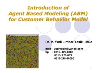 Introduction of
Agent Based Modeling (ABM)
for Customer Behavior Model



            Dr. Ir. Yudi Limbar Yasik., MSc

            mail : yudiyasik@yahoo.com
            hp : 0816- 420-8382
                   0818- 221-699
                   0812-218-20090


                                         1
 