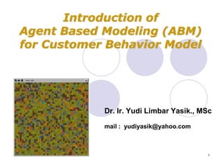 Introduction of
Agent Based Modeling (ABM)
for Customer Behavior Model




            Dr. Ir. Yudi Limbar Yasik., MSc

            mail : yudiyasik@yahoo.com



                                         1
 