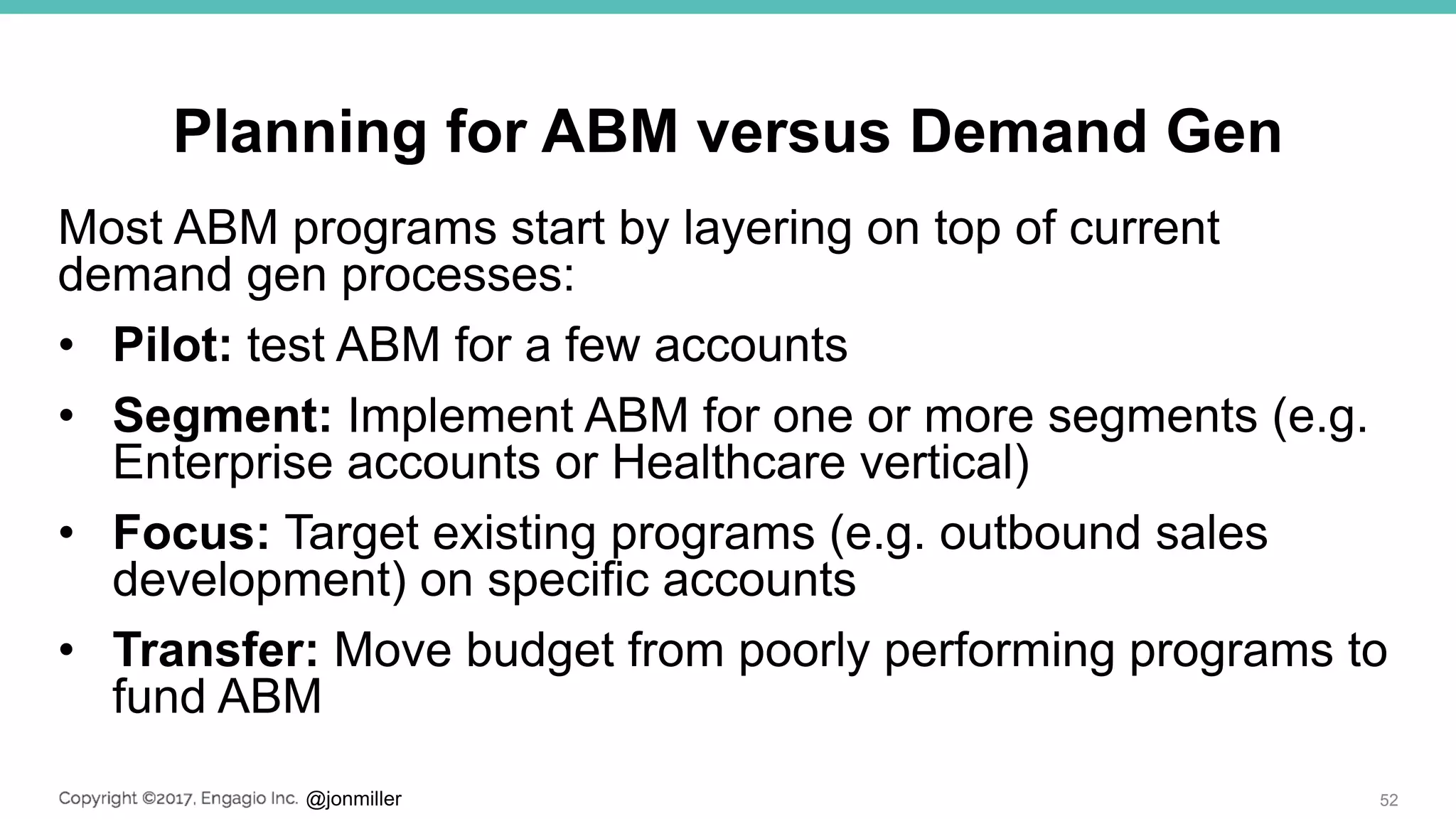 @jonmiller
Planning for ABM versus Demand Gen
Most ABM programs start by layering on top of current
demand gen processes:
• Pilot: test ABM for a few accounts
• Segment: Implement ABM for one or more segments (e.g.
Enterprise accounts or Healthcare vertical)
• Focus: Target existing programs (e.g. outbound sales
development) on specific accounts
• Transfer: Move budget from poorly performing programs to
fund ABM
52
 