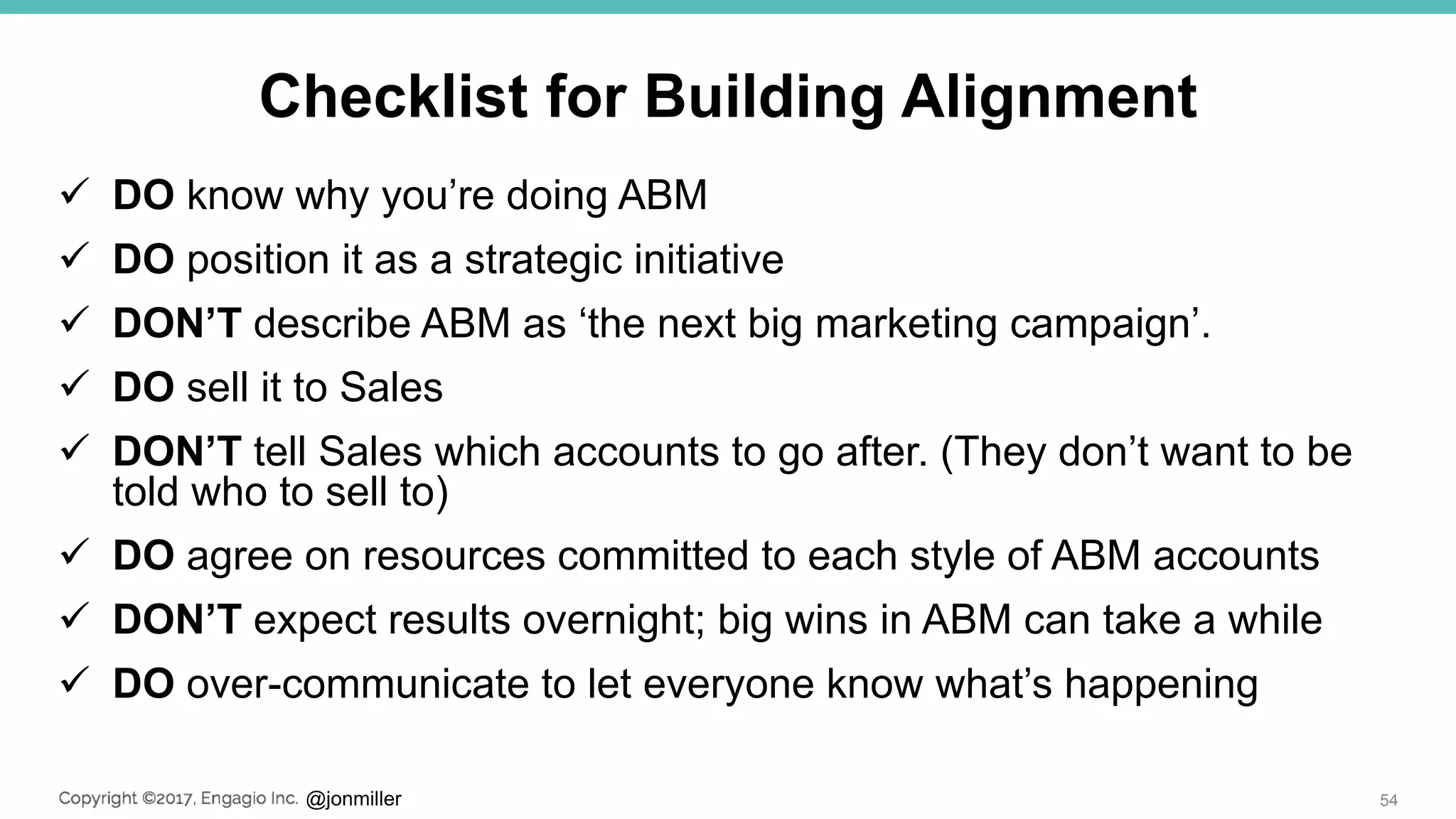 @jonmiller
Checklist for Building Alignment
 DO know why you’re doing ABM
 DO position it as a strategic initiative
 DON’T describe ABM as ‘the next big marketing campaign’.
 DO sell it to Sales
 DON’T tell Sales which accounts to go after. (They don’t want to be
told who to sell to)
 DO agree on resources committed to each style of ABM accounts
 DON’T expect results overnight; big wins in ABM can take a while
 DO over-communicate to let everyone know what’s happening
54
 