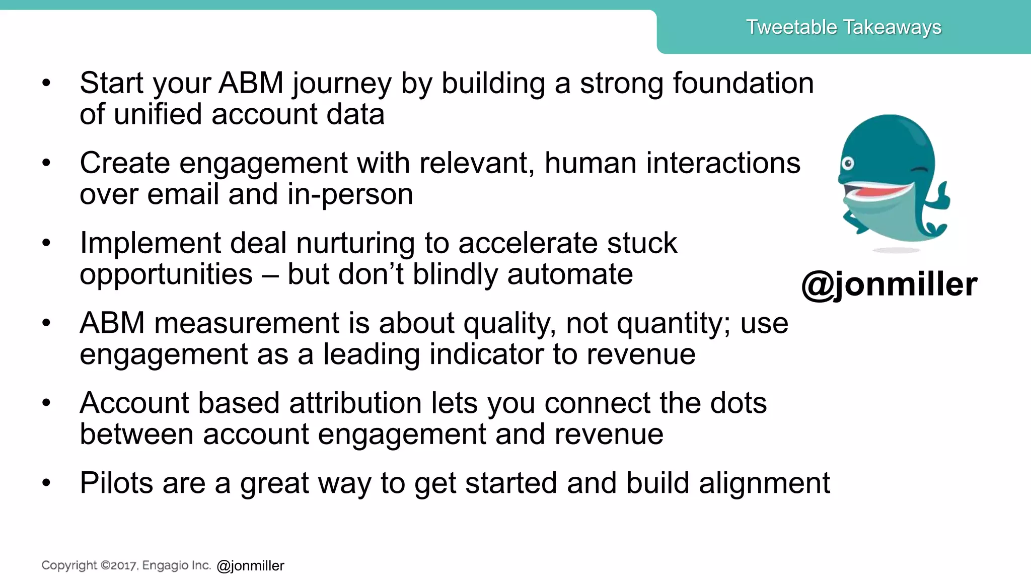 @jonmiller
• Start your ABM journey by building a strong foundation
of unified account data
• Create engagement with relevant, human interactions
over email and in-person
• Implement deal nurturing to accelerate stuck
opportunities – but don’t blindly automate
• ABM measurement is about quality, not quantity; use
engagement as a leading indicator to revenue
• Account based attribution lets you connect the dots
between account engagement and revenue
• Pilots are a great way to get started and build alignment
Tweetable Takeaways
@jonmiller
 