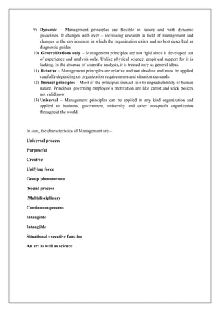 9) Dynamic – Management principles are flexible in nature and with dynamic
guidelines. It changes with ever – increasing research in field of management and
changes in the environment in which the organization exists and so best described as
diagnostic guides.
10) Generalizations only – Management principles are not rigid since it developed out
of experience and analysis only. Unlike physical science, empirical support for it is
lacking. In the absence of scientific analysis, it is treated only as general ideas.
11) Relative – Management principles are relative and not absolute and must be applied
carefully depending on organization requirements and situation demands.
12) Inexact principles – Most of the principles inexact live to unpredictability of human
nature. Principles governing employee’s motivation are like carrot and stick polices
not valid now.
13) Universal – Management principles can be applied in any kind organization and
applied to business, government, university and other non-profit organization
throughout the world.
In sum, the characteristics of Management are –
Universal process
Purposeful
Creative
Unifying force
Group phenomenon
Social process
Multidisciplinary
Continuous process
Intangible
Intangible
Situational executive function
An art as well as science
 