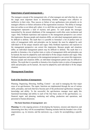Importance of good management –
The managers concept of the management role, of what managers are and what they do, was
the single most important factor in determining whether managers were effective or
ineffective in their roles. Thus success or failure of any agribusiness rests primarily on its
managers effective or failure utilization of the organizations resources. The ability to manage
does not surface as an inborn gift, rather, it is a skill that can and must be learned.. To some,
management represents a land of mystery and games. To such people the messages
transmitted by the present inhabitants of the management world often seem incoherent and
vague. Only firsthand experience and exposure to the management perspective can correct
this impression. Because people and situations differ, an individual management pattern may
be difficult to definite. The myth that it is possible to formulae3 a list of perfect traits or
styles of management skills and principles can be learned, the must be adapted by each
individual to fit the unique situation and vague. Only firsthand experience and exposure to
the management perspective can correct this impression. Because people and situations
differ, an individual management pattern may be difficult to definite. The myth that it is
possible to formulae a list of perfect traits or styles of management skills and principles can
be learned, the must be adapted by each individual to fit the unique situation and vague. Only
firsthand experience and exposure to the management perspective can correct this impression.
Because people and situations differ, an individual management pattern may be difficult to
definite. The myth that it is possible to formula a list of perfect traits or styles of management
skills and principles can be learned , the must be adapted by each individual to fit the unique
situation.
Management Functions
Each of the functions of management-
Planning, Organizing, Directing, Staffing, Control – are used in managing the four major
areas of an agri-business. The mgmt. functions are implemented through the use of various
skills, principles, and tools that have become part of the professional agribusiness manager’s
knowledge and ability. To the successful, the agri-business manager must apply this
functional knowledge and ability to each of the four basic areas of the agri-business; i.e.;
financial mgmt. and planning, marketing and selling, production and operations, and
personnel or human dimension.
The basic functions of management are:
Planning- It is the ongoing process of developing the business, mission and objectives and
determining how they will be accomplished. Planning includes both the broadest view of the
organization, e.g. its mission, and the narrowest, e.g., a tactic for accomplishing a specific
goal.
 