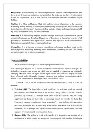Organizing- It is establishing the internal organizational structure of the organization. The
focus is on division, co-ordination, and control of the tasks and the flow of information
within the organization. It is in this function that managers distributes authorities to job
holders.
Staffing- It is filling and keeping filled with qualified people all positions in the business.
Recruiting, hiring, training, evaluating and compensating are the specific activities included
in the functions. In the family business, staffing includes all paid and unpaid positions held
by family members including the owner/operators.
Directing- It is influencing people’s behavior through motivation, communication, group
dynamics, leadership and discipline. The purpose of directing is to channel the behavior of all
personnel to accomplish the organization’s mission and objectives while simultaneously
helping them accomplish their own career objectives.
Controlling- It is a four-step process of establishing performance standards based on the
firm’s objectives, measuring, reporting actual performance, comparing the two , and taking
corrective or preventive actions as necessary.
Managerial skills-
To be an effective manager, it is necessary to possess many skills.
Not all managers have all the skills that would make them the most effective manager. As
technology advances and grows, the skills that are needed by managers are constantly
changing. Different levels of mgmt. in the organizational structure also require different
types of mgmt. skills. Generally, however, managers need to have communication skills,
human skills, computer skills, time-mgmt. skills, and technical skills.
Robert L. Katz, a teacher and business executive has identified 3 kinds of skills for
manager:
1. Technical skill- The knowledge of and proficiency in activities involving method
processes and procedures. Technical skills are more closely related to the tasks that are
performed by workers. A manager must know what the workers who are being
supervised are doing on their jobs or assistance cannot be provided to them. For
Example, a manager who is supervising accountant’s need to know the accounting
processes; a manager who is supervising a machinist’s must know how to operate the
equipment; and a manager who supervises the construction of a home must know the
sequence of operations and how to perform them.
2. Human skills- The ability to work with people; it is teamwork and creation of a
environment in which people feel secure and free to express their opinions. Relating to
 