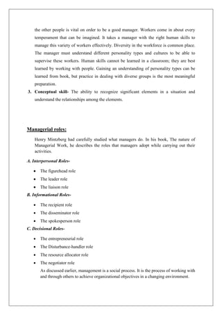 the other people is vital on order to be a good manager. Workers come in about every
temperament that can be imagined. It takes a manager with the right human skills to
manage this variety of workers effectively. Diversity in the workforce is common place.
The manager must understand different personality types and cultures to be able to
supervise these workers. Human skills cannot be learned in a classroom; they are best
learned by working with people. Gaining an understanding of personality types can be
learned from book, but practice in dealing with diverse groups is the most meaningful
preparation.
3. Conceptual skill- The ability to recognize significant elements in a situation and
understand the relationships among the elements.
Managerial roles:
Henry Mintzberg had carefully studied what managers do. In his book, The nature of
Managerial Work, he describes the roles that managers adopt while carrying out their
activities.
A. Interpersonal Roles-
• The figurehead role
• The leader role
• The liaison role
B. Informational Roles-
• The recipient role
• The disseminator role
• The spokesperson role
C. Decisional Roles-
• The entrepreneurial role
• The Disturbance-handler role
• The resource allocator role
• The negotiator role
As discussed earlier, management is a social process. It is the process of working with
and through others to achieve organizational objectives in a changing environment.
 