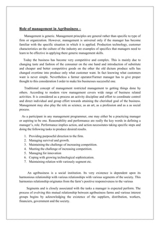 Role of management in Agribusiness –
Management is generic. Management principles are general rather than specific to type of
firm or organization. However, management is universal only if the manager has become
familiar with the specific situation in which it is applied. Production technology, customer
characteristics an the culture of the industry are examples of specifics that managers need to
learn to be effective in applying there generic management skills.
Today the business has become very competitive and complex. This is mainly due to
changing taste and fashion of the consumer on the one hand and introduction of substitute
and cheaper and better competitive goods on the other the old dictum produce sells has
changed overtime into produce only what customer want. In fact knowing what customers
want is never simple. Nevertheless a farmer operator/Farmer manager has to give proper
thought to this consideration I order to make his businesses successful one.
Traditional concept of management restricted management to getting things done by
others. According to modern view management covers wide range of business related
activities. It is considered as a process an activity discipline and effort to coordinate control
and direct individual and group effort towards attaining the cherished goal of the business.
Management may also play the role as science, as an art, as a profession and as a as social
process.
As a participant in any management programmer, one may either be a practicing manager
or aspiring to be one. Reasonability and performance are really the key words in defining a
manager’s, role. Performance implies action, and action necessitates taking specific steps and
doing the following tasks to produce desired results.
1. Providing purposeful direction to the firm.
2. Managing survival and growth.
3. Maintaining the challenge of increasing competition.
4. Meeting the challenge of increasing competition.
5. Managing for innovation
6. Coping with growing technological sophistication.
7. Maintaining relation with variously segment etc.
An agribusiness is a social institution. Its very existence is dependent upon its
harmonious relationship with various relationships with various segments of the society. This
harmonies relationship originates from the farm’s positive responsiveness to the various
Segments and is closely associated with the tasks a manager is expected perform. The
process of evolving this mutual relationship between agribusiness farms and various interest
groups begins by acknowledging the existence of the suppliers, distribution, workers,
financiers, government and the society.
 